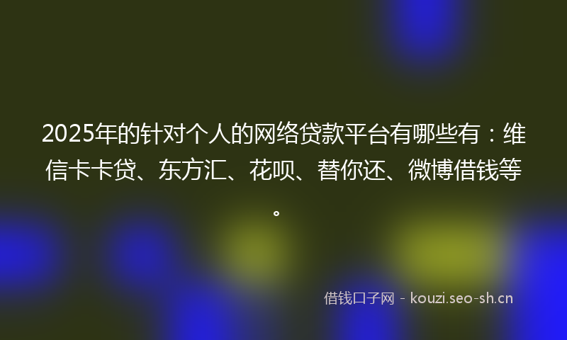 2025年的针对个人的网络贷款平台有哪些有：维信卡卡贷、东方汇、花呗、替你还、微博借钱等。