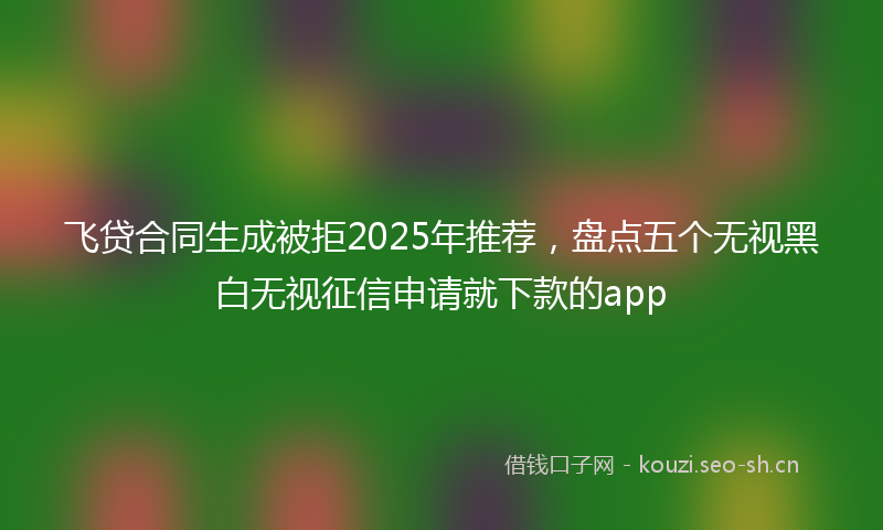 飞贷合同生成被拒2025年推荐，盘点五个无视黑白无视征信申请就下款的app