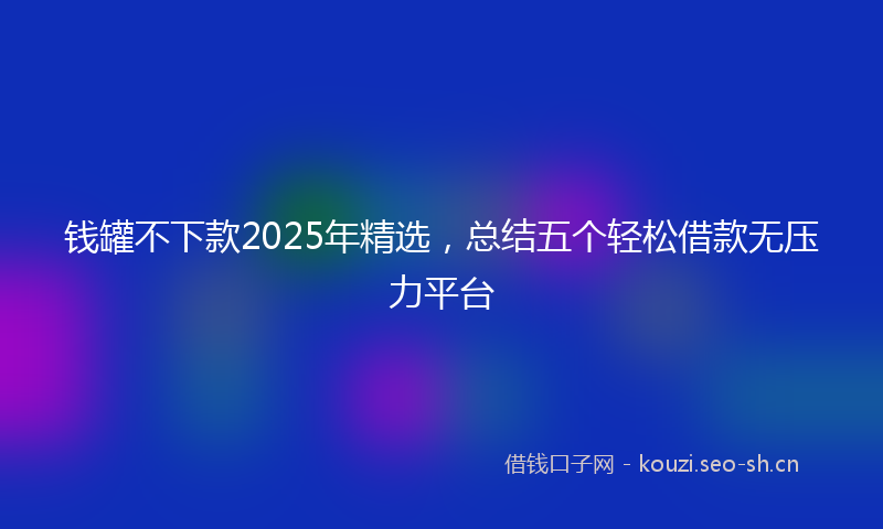 钱罐不下款2025年精选，总结五个轻松借款无压力平台