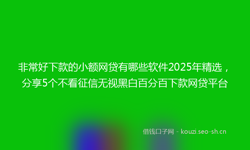 非常好下款的小额网贷有哪些软件2025年精选,分享5个不看征信无视黑白百分百下款网贷平台
