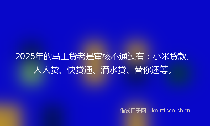 2025年的马上贷老是审核不通过有：小米贷款、人人贷、快贷通、滴水贷、替你还等。