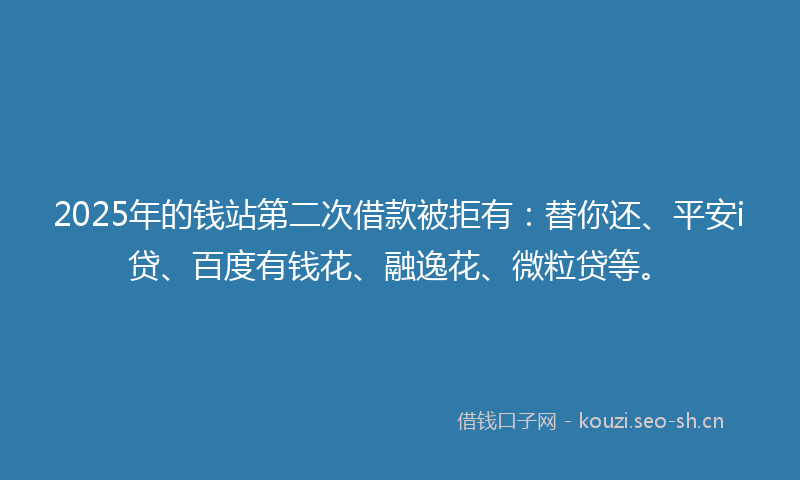 2025年的钱站第二次借款被拒有：替你还、平安i贷、百度有钱花、融逸花、微粒贷等。