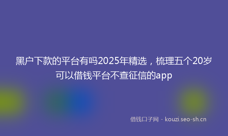 黑户下款的平台有吗2025年精选,梳理五个20岁可以借钱平台不查征信的app