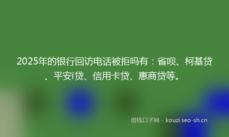 2025年的银行回访电话被拒吗有：省呗、柯基贷、平安i贷、信用卡贷、惠商贷等。
