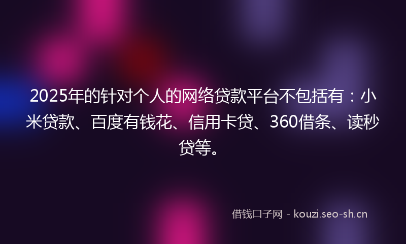 2025年的针对个人的网络贷款平台不包括有：小米贷款、百度有钱花、信用卡贷、360借条、读秒贷等。