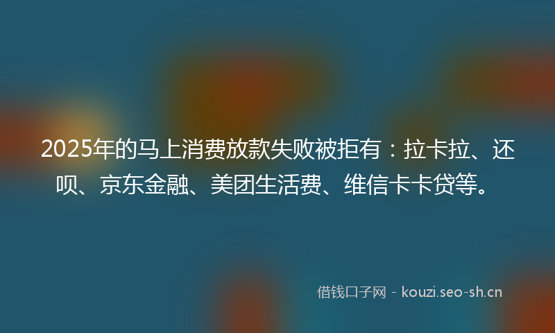 2025年的马上消费放款失败被拒有：拉卡拉、还呗、京东金融、美团生活费、维信卡卡贷等。