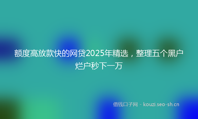 额度高放款快的网贷2025年精选，整理五个黑户烂户秒下一万
