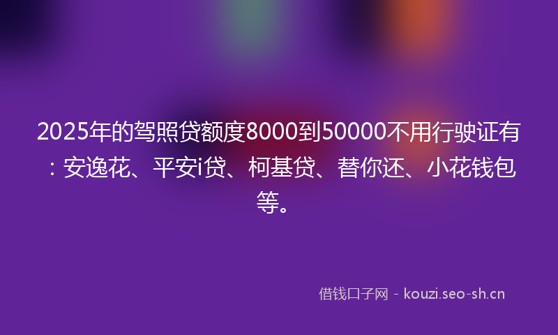 2025年的驾照贷额度8000到50000不用行驶证有：安逸花、平安i贷、柯基贷、替你还、小花钱包等。