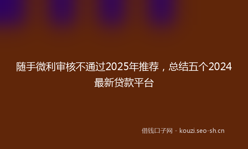 随手微利审核不通过2025年推荐,总结五个2024最新贷款平台