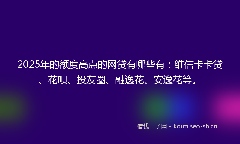 2025年的额度高点的网贷有哪些有：维信卡卡贷、花呗、投友圈、融逸花、安逸花等。
