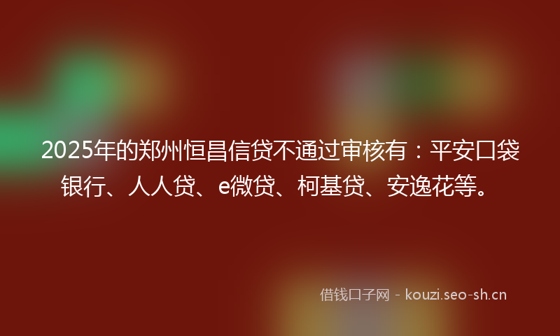 2025年的郑州恒昌信贷不通过审核有：平安口袋银行、人人贷、e微贷、柯基贷、安逸花等。