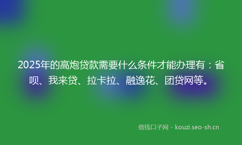 2025年的高炮贷款需要什么条件才能办理有：省呗、我来贷、拉卡拉、融逸花、团贷网等。