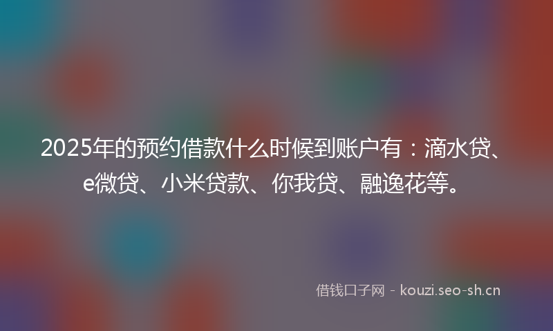 2025年的预约借款什么时候到账户有：滴水贷、e微贷、小米贷款、你我贷、融逸花等。