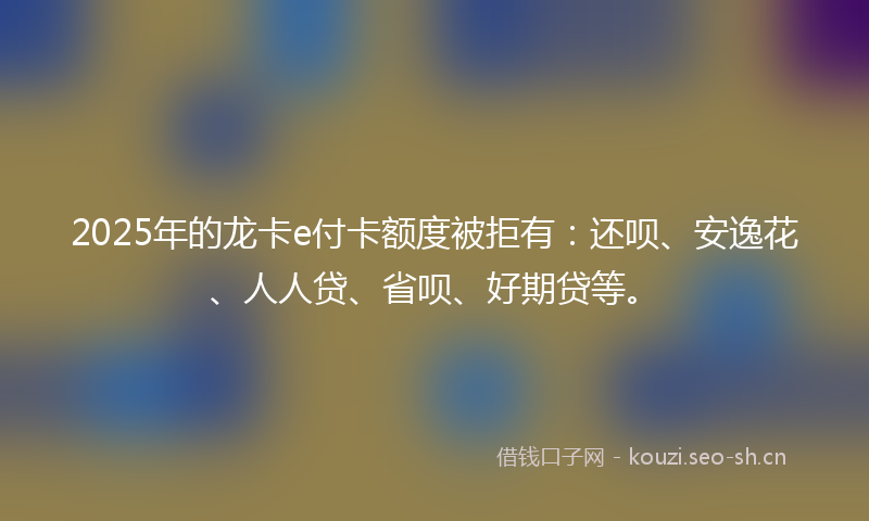 2025年的龙卡e付卡额度被拒有:还呗、安逸花、人人贷、省呗、好期贷等。