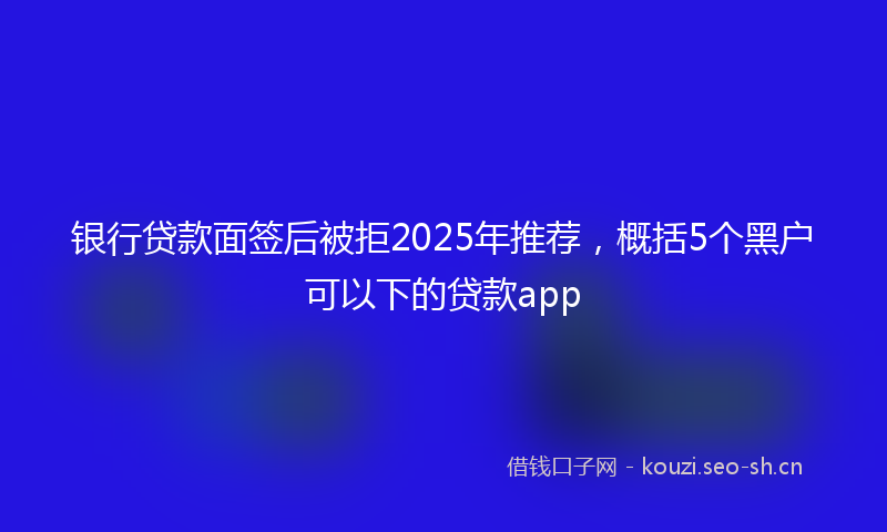 银行贷款面签后被拒2025年推荐，概括5个黑户可以下的贷款app