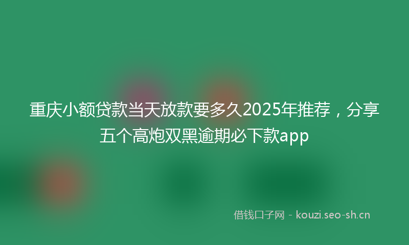 重庆小额贷款当天放款要多久2025年推荐，分享五个高炮双黑逾期必下款app