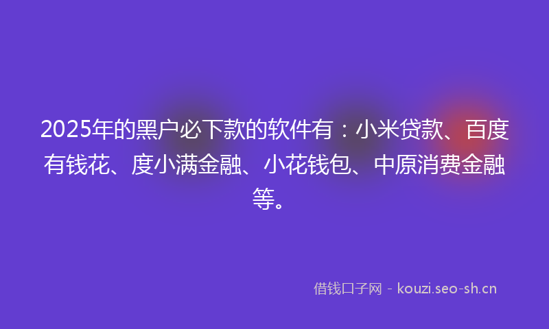2025年的黑户必下款的软件有：小米贷款、百度有钱花、度小满金融、小花钱包、中原消费金融等。