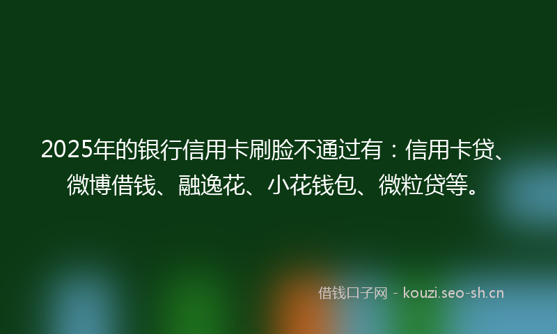 2025年的银行信用卡刷脸不通过有:信用卡贷、微博借钱、融逸花、小花钱包、微粒贷等。