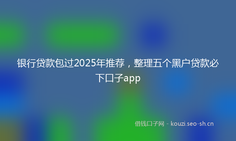 银行贷款包过2025年推荐，整理五个黑户贷款必下口子app