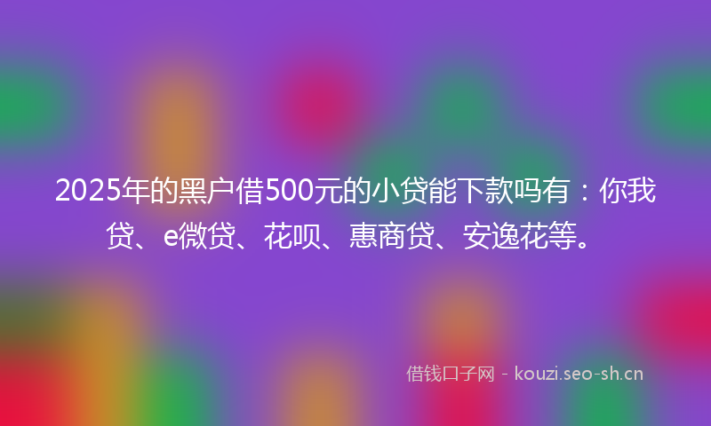 2025年的黑户借500元的小贷能下款吗有：你我贷、e微贷、花呗、惠商贷、安逸花等。