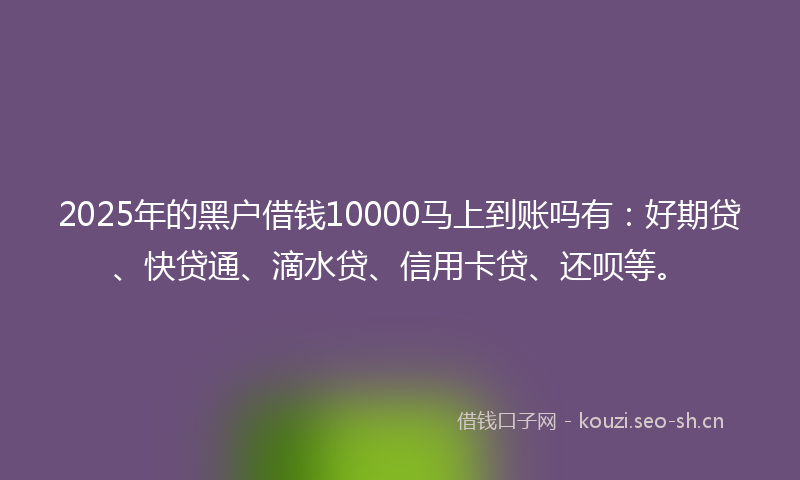 2025年的黑户借钱10000马上到账吗有：好期贷、快贷通、滴水贷、信用卡贷、还呗等。