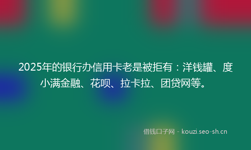 2025年的银行办信用卡老是被拒有：洋钱罐、度小满金融、花呗、拉卡拉、团贷网等。