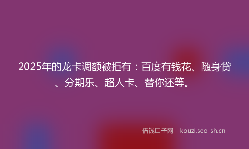 2025年的龙卡调额被拒有：百度有钱花、随身贷、分期乐、超人卡、替你还等。
