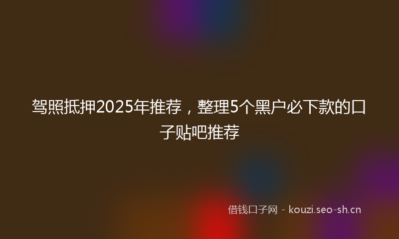 驾照抵押2025年推荐，整理5个黑户必下款的口子贴吧推荐