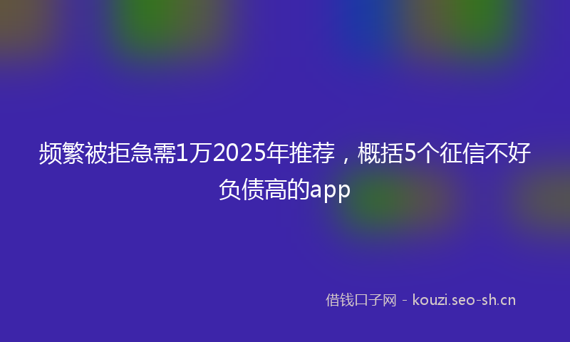 频繁被拒急需1万2025年推荐，概括5个征信不好负债高的app