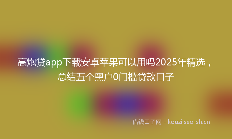 高炮贷app下载安卓苹果可以用吗2025年精选,总结五个黑户0门槛贷款口子