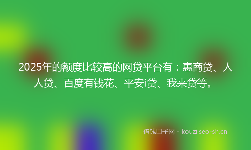 2025年的额度比较高的网贷平台有：惠商贷、人人贷、百度有钱花、平安i贷、我来贷等。