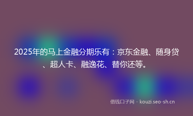 2025年的马上金融分期乐有：京东金融、随身贷、超人卡、融逸花、替你还等。