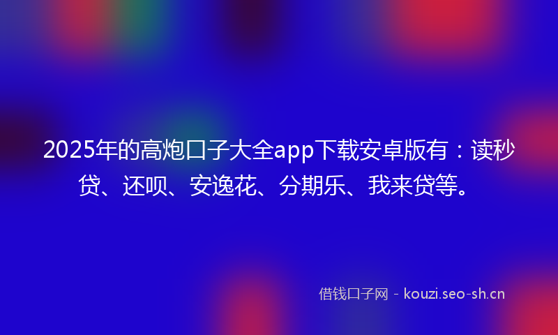 2025年的高炮口子大全app下载安卓版有：读秒贷、还呗、安逸花、分期乐、我来贷等。