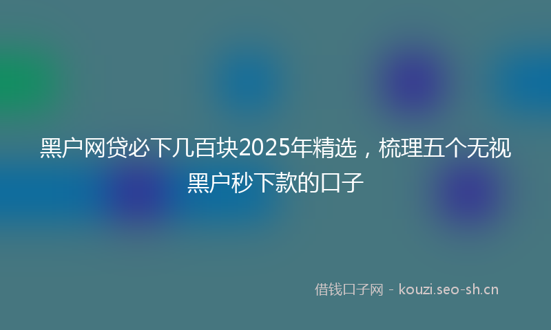 黑户网贷必下几百块2025年精选，梳理五个无视黑户秒下款的口子