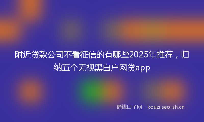 附近贷款公司不看征信的有哪些2025年推荐，归纳五个无视黑白户网贷app