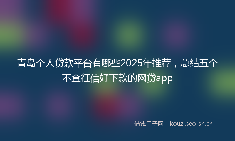 青岛个人贷款平台有哪些2025年推荐，总结五个不查征信好下款的网贷app