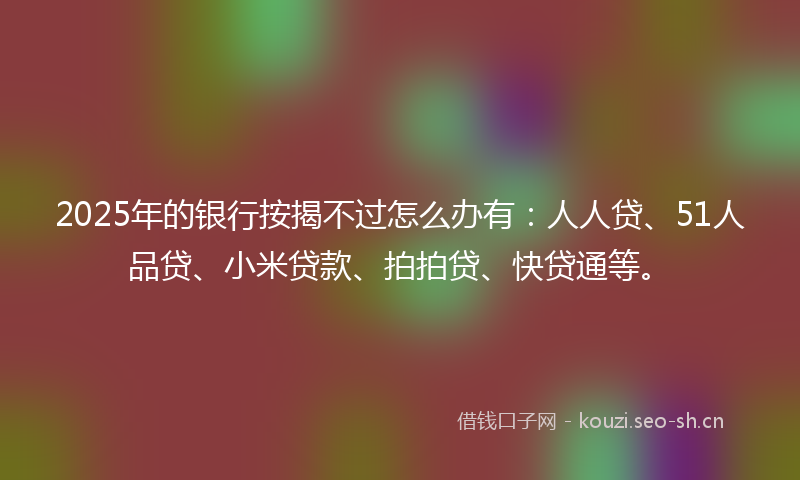 2025年的银行按揭不过怎么办有：人人贷、51人品贷、小米贷款、拍拍贷、快贷通等。