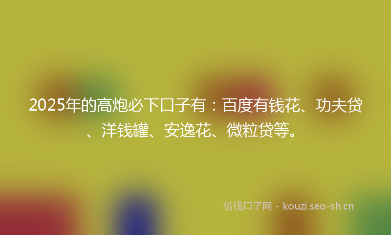 2025年的高炮必下口子有:百度有钱花、功夫贷、洋钱罐、安逸花、微粒贷等。