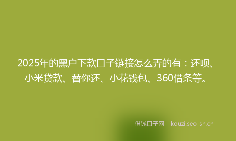 2025年的黑户下款口子链接怎么弄的有：还呗、小米贷款、替你还、小花钱包、360借条等。