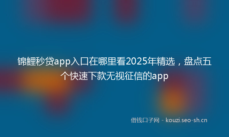 锦鲤秒贷app入口在哪里看2025年精选，盘点五个快速下款无视征信的app