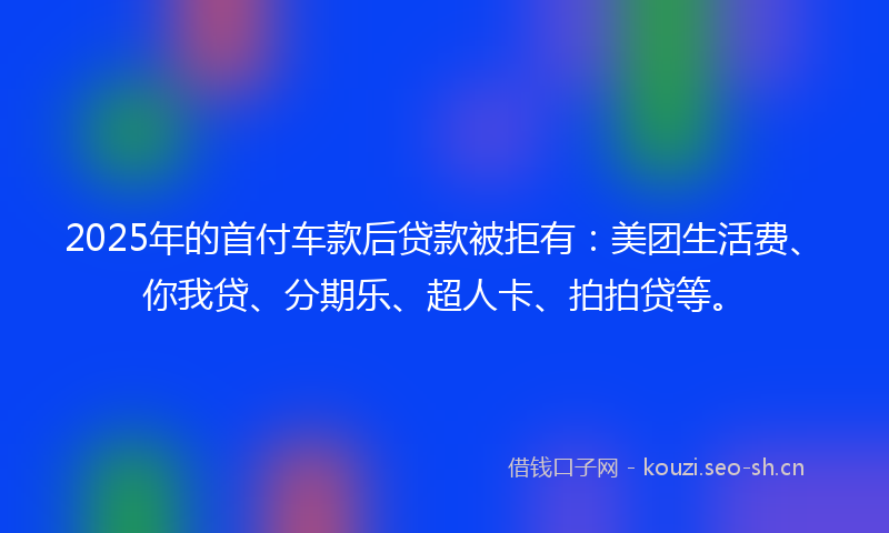 2025年的首付车款后贷款被拒有：美团生活费、你我贷、分期乐、超人卡、拍拍贷等。