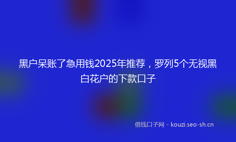 黑户呆账了急用钱2025年推荐，罗列5个无视黑白花户的下款口子