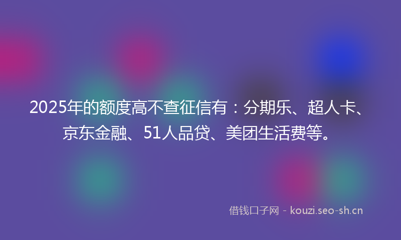 2025年的额度高不查征信有：分期乐、超人卡、京东金融、51人品贷、美团生活费等。