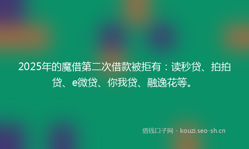 2025年的魔借第二次借款被拒有：读秒贷、拍拍贷、e微贷、你我贷、融逸花等。