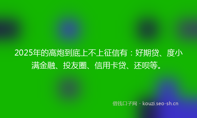 2025年的高炮到底上不上征信有:好期贷、度小满金融、投友圈、信用卡贷、还呗等。