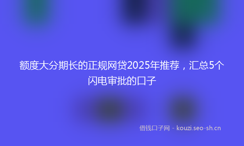 额度大分期长的正规网贷2025年推荐，汇总5个闪电审批的口子