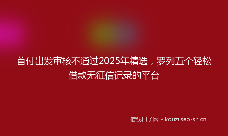 首付出发审核不通过2025年精选，罗列五个轻松借款无征信记录的平台