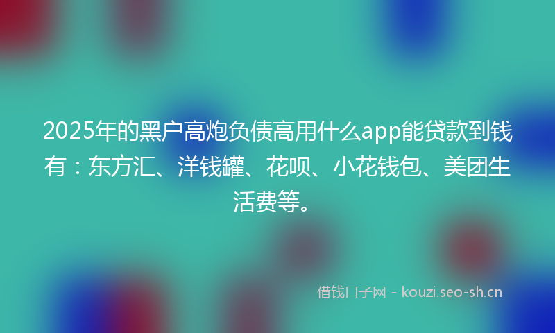 2025年的黑户高炮负债高用什么app能贷款到钱有：东方汇、洋钱罐、花呗、小花钱包、美团生活费等。