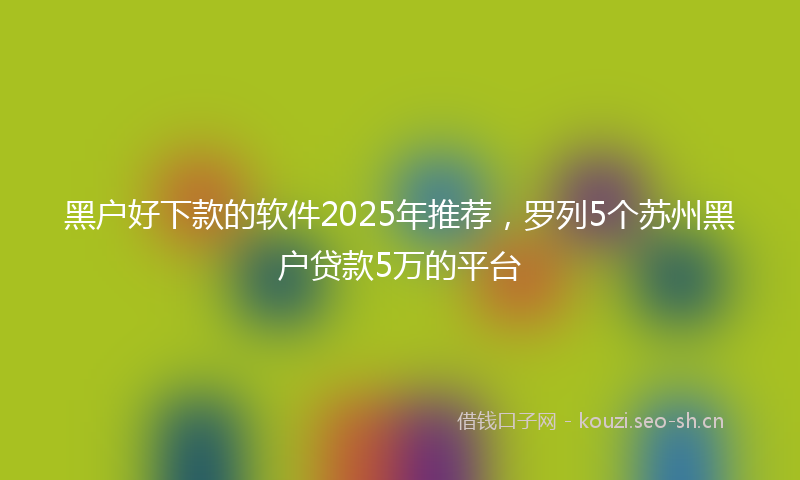 黑户好下款的软件2025年推荐，罗列5个苏州黑户贷款5万的平台
