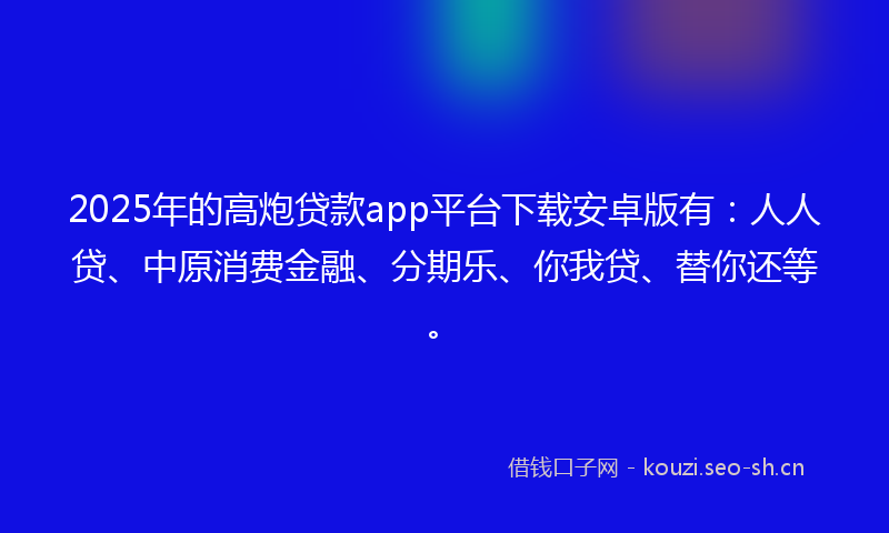 2025年的高炮贷款app平台下载安卓版有：人人贷、中原消费金融、分期乐、你我贷、替你还等。